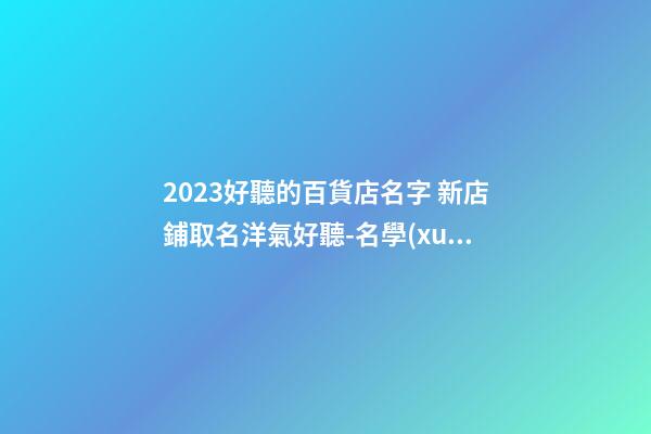 2023好聽的百貨店名字 新店鋪取名洋氣好聽-名學(xué)網(wǎng)-第1張-店鋪起名-玄機(jī)派